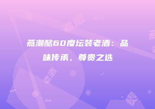 燕潮酩60度坛装老酒：品味传承，尊贵之选