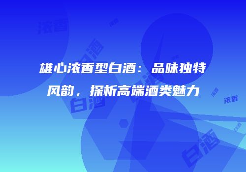 雄心浓香型白酒：品味独特风韵，探析高端酒类魅力