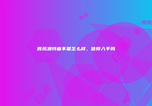 西凤酒特曲不量怎么样，值得入手吗
