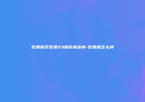 甘肃原浆老酒53度价格查询-甘肃酒怎么样