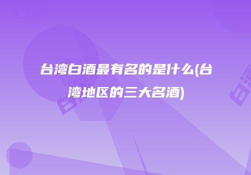 台湾白酒最有名的是什么(台湾地区的三大名酒)