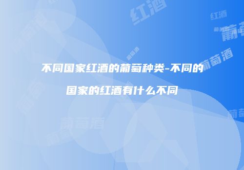 不同国家红酒的葡萄种类-不同的国家的红酒有什么不同