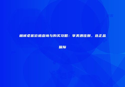 杨城老窖价格查询与购买攻略：享美酒佳酿，选正品保障
