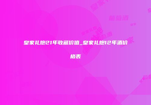 皇家礼炮21年收藏价值_皇家礼炮12年酒价格表