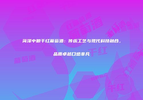 菏泽中粮干红葡萄酒：传统工艺与现代科技融合，品质卓越口感非凡