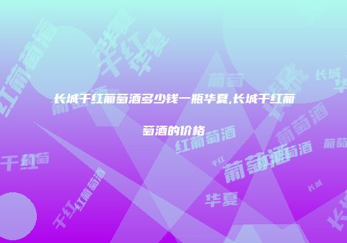 长城干红葡萄酒多少钱一瓶华夏,长城干红葡萄酒的价格