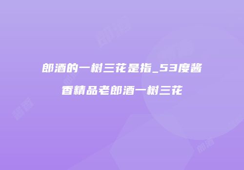 郎酒的一树三花是指_53度酱香精品老郎酒一树三花