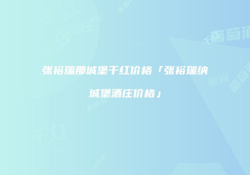 张裕瑞那城堡干红价格「张裕瑞纳城堡酒庄价格」