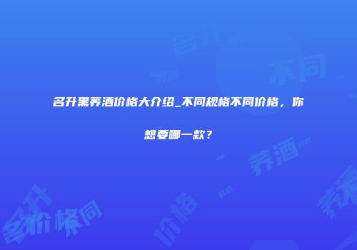 名升黑荞酒价格大介绍_不同规格不同价格，你想要哪一款？