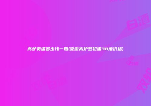 高炉贡酒多少钱一瓶(安微高炉双轮酒38度价格)