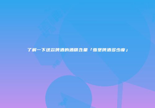 了解一下这款啤酒的酒精含量「雪堡啤酒多少度」