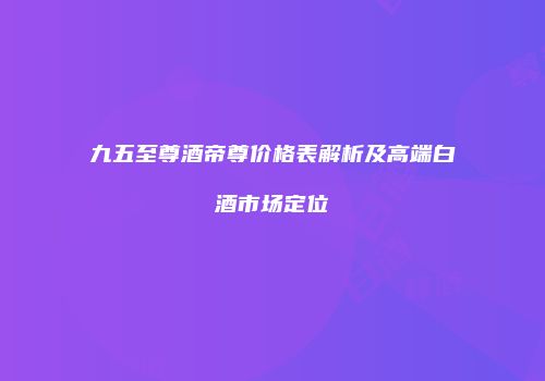 九五至尊酒帝尊价格表解析及高端白酒市场定位