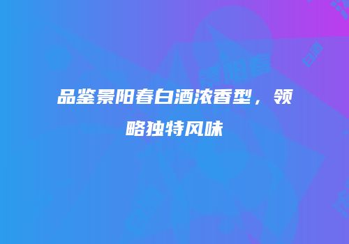品鉴景阳春白酒浓香型，领略独特风味
