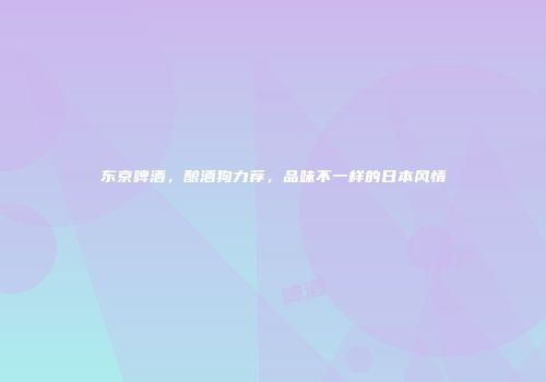 东京啤酒，酿酒狗力荐，品味不一样的日本风情