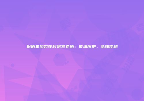 汾酒集团杏花村贵宾老酒：传承历史，品味佳酿