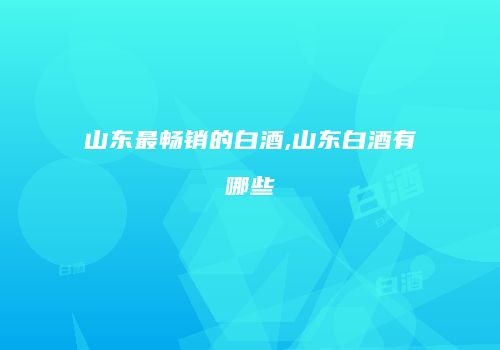 山东最畅销的白酒,山东白酒有哪些