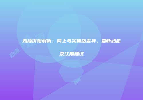 劲酒价格解析：网上与实体店差异、最新动态及饮用建议