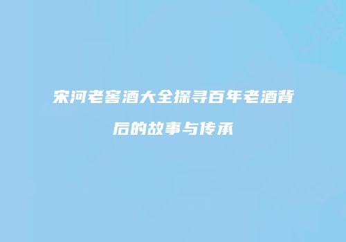 宋河老窖酒大全探寻百年老酒背后的故事与传承