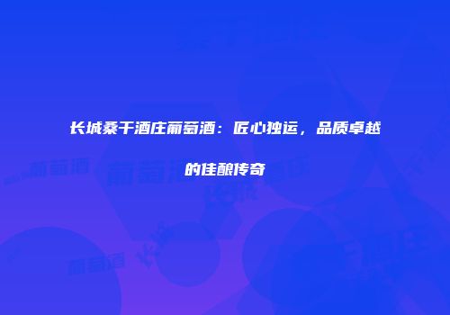 长城桑干酒庄葡萄酒：匠心独运，品质卓越的佳酿传奇