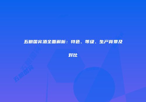 五粮国宾酒全面解析：特色、等级、生产背景及对比
