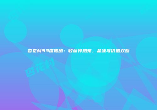 杏花村53度陈酿：收藏界热宠，品味与价值双馨