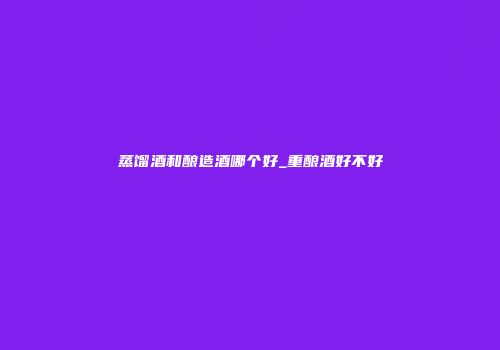蒸馏酒和酿造酒哪个好_重酿酒好不好
