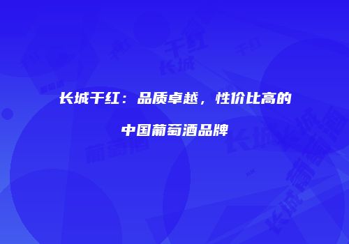 长城干红：品质卓越，性价比高的中国葡萄酒品牌