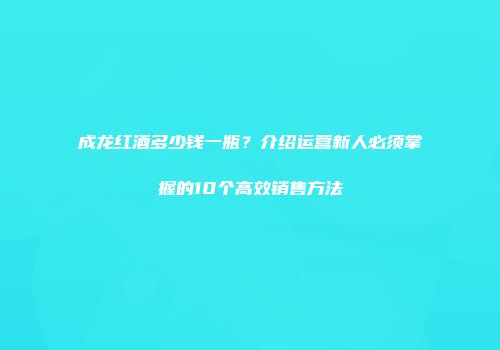 成龙红酒多少钱一瓶？介绍运营新人必须掌握的10个高效销售方法