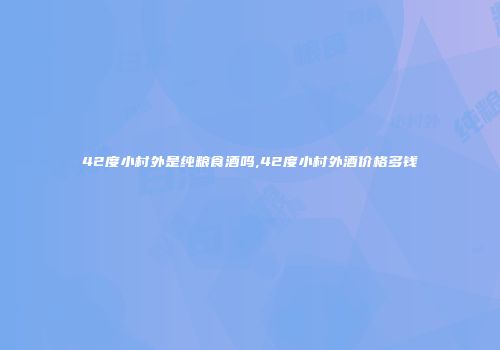 42度小村外是纯粮食酒吗,42度小村外酒价格多钱