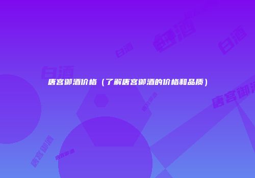 唐宫御酒价格（了解唐宫御酒的价格和品质）