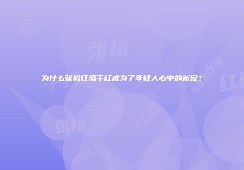 为什么张裕红酒干红成为了年轻人心中的新宠？