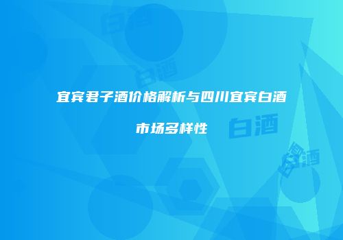宜宾君子酒价格解析与四川宜宾白酒市场多样性
