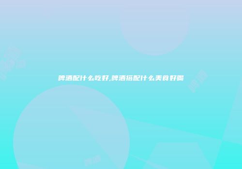 啤酒配什么吃好,啤酒搭配什么美食好喝