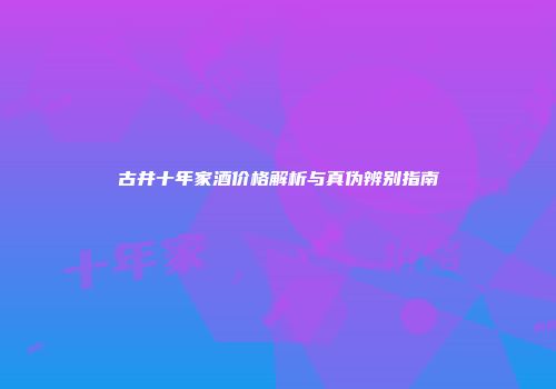 古井十年家酒价格解析与真伪辨别指南