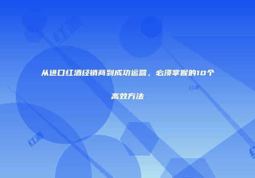 从进口红酒经销商到成功运营，必须掌握的10个高效方法