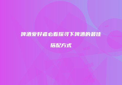 啤酒爱好者必看探寻下啤酒的最佳搭配方式
