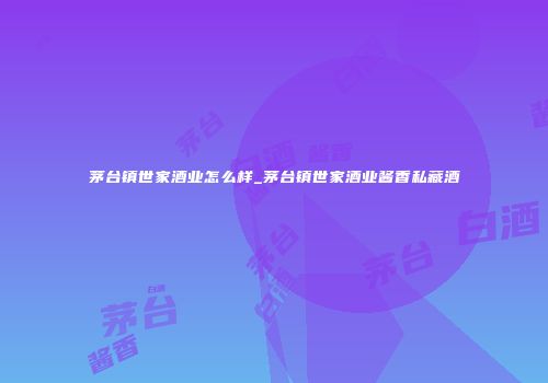 茅台镇世家酒业怎么样_茅台镇世家酒业酱香私藏酒