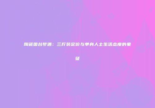 陶瓷国台梦酒：三斤装定价与单身人士生活态度的象征