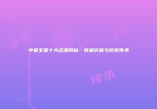 中国全国十大名酒揭秘：收藏价值与历史传承