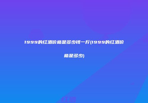 1999的红酒价格是多少钱一斤(1999的红酒价格是多少)