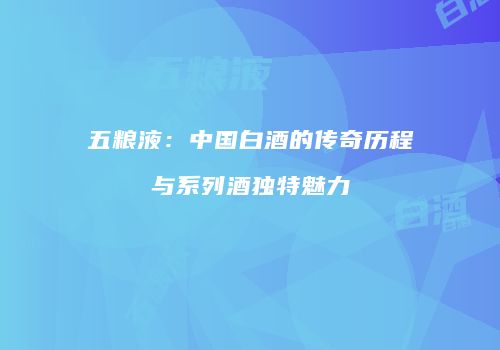 五粮液：中国白酒的传奇历程与系列酒独特魅力