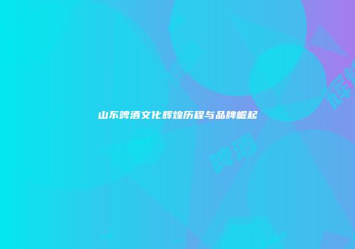 山东啤酒文化辉煌历程与品牌崛起