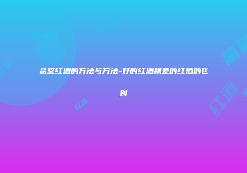 品鉴红酒的方法与方法-好的红酒跟差的红酒的区别