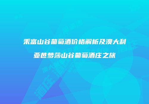 禾富山谷葡萄酒价格解析及澳大利亚芭萝莎山谷葡萄酒庄之旅