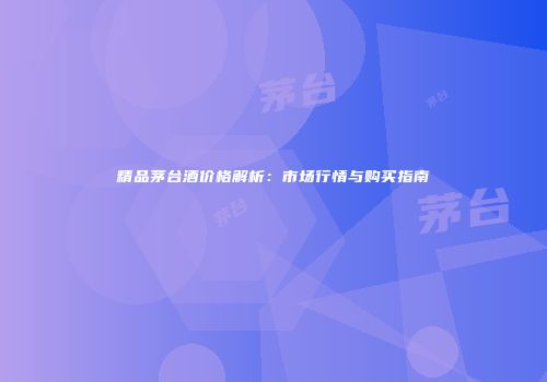 精品茅台酒价格解析：市场行情与购买指南