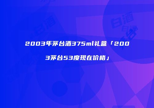 2003年茅台酒375ml礼盒「2003茅台53度现在价格」