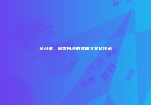 茅台镇：酱香白酒的摇篮与文化传承