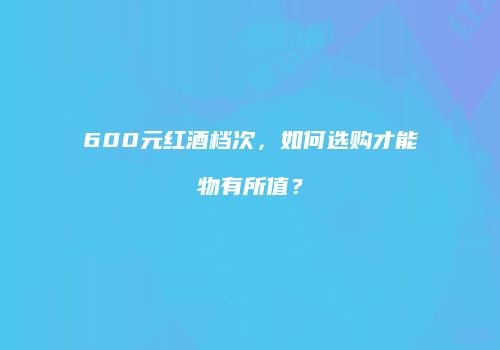 600元红酒档次，如何选购才能物有所值？