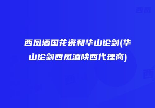 西凤酒国花瓷和华山论剑(华山论剑西凤酒陕西代理商)