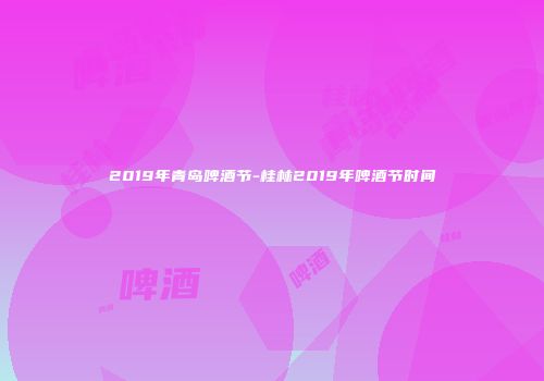 2019年青岛啤酒节-桂林2019年啤酒节时间